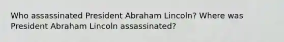 Who assassinated President Abraham Lincoln? Where was President Abraham Lincoln assassinated?