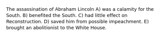 The assassination of Abraham Lincoln A) was a calamity for the South. B) benefited the South. C) had little effect on Reconstruction. D) saved him from possible impeachment. E) brought an abolitionist to the White House.