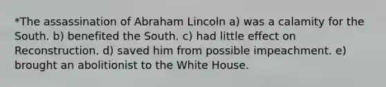 *The assassination of Abraham Lincoln a) was a calamity for the South. b) benefited the South. c) had little effect on Reconstruction. d) saved him from possible impeachment. e) brought an abolitionist to the White House.