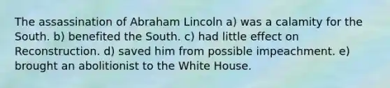 The assassination of Abraham Lincoln a) was a calamity for the South. b) benefited the South. c) had little effect on Reconstruction. d) saved him from possible impeachment. e) brought an abolitionist to the White House.