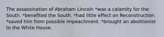 The assassination of Abraham Lincoln *was a calamity for the South. *benefited the South. *had little effect on Reconstruction. *saved him from possible impeachment. *brought an abolitionist to the White House.