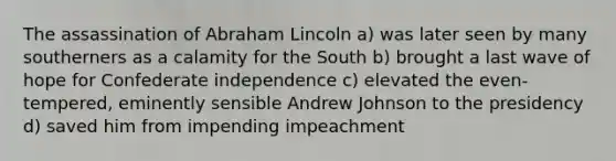 The assassination of Abraham Lincoln a) was later seen by many southerners as a calamity for the South b) brought a last wave of hope for Confederate independence c) elevated the even-tempered, eminently sensible Andrew Johnson to the presidency d) saved him from impending impeachment