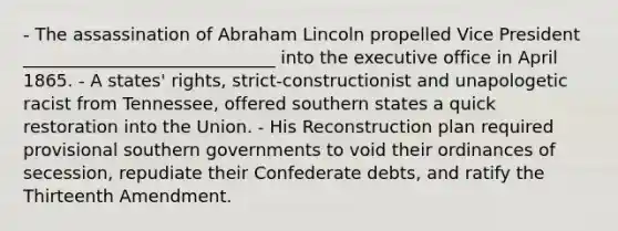 - The assassination of Abraham Lincoln propelled Vice President _____________________________ into the executive office in April 1865. - A states' rights, strict-constructionist and unapologetic racist from Tennessee, offered southern states a quick restoration into the Union. - His Reconstruction plan required provisional southern governments to void their ordinances of secession, repudiate their Confederate debts, and ratify the Thirteenth Amendment.