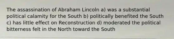 The assassination of Abraham Lincoln a) was a substantial political calamity for the South b) politically benefited the South c) has little effect on Reconstruction d) moderated the political bitterness felt in the North toward the South