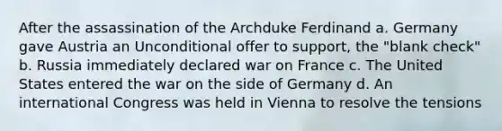 After the assassination of the Archduke Ferdinand a. Germany gave Austria an Unconditional offer to support, the "blank check" b. Russia immediately declared war on France c. The United States entered the war on the side of Germany d. An international Congress was held in Vienna to resolve the tensions