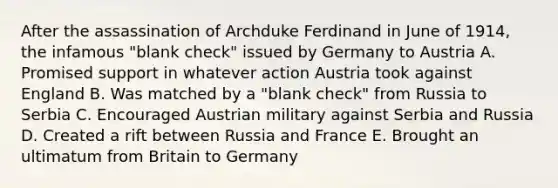 After the assassination of Archduke Ferdinand in June of 1914, the infamous "blank check" issued by Germany to Austria A. Promised support in whatever action Austria took against England B. Was matched by a "blank check" from Russia to Serbia C. Encouraged Austrian military against Serbia and Russia D. Created a rift between Russia and France E. Brought an ultimatum from Britain to Germany