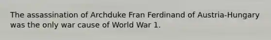 The assassination of Archduke Fran Ferdinand of Austria-Hungary was the only war cause of World War 1.