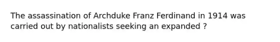 The assassination of Archduke Franz Ferdinand in 1914 was carried out by nationalists seeking an expanded ?