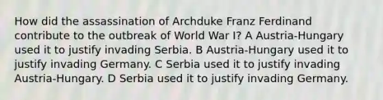 How did the assassination of Archduke Franz Ferdinand contribute to the outbreak of World War I? A Austria-Hungary used it to justify invading Serbia. B Austria-Hungary used it to justify invading Germany. C Serbia used it to justify invading Austria-Hungary. D Serbia used it to justify invading Germany.