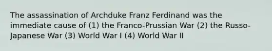 The assassination of Archduke Franz Ferdinand was the immediate cause of (1) the Franco-Prussian War (2) the Russo-Japanese War (3) World War I (4) World War II