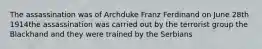 The assassination was of Archduke Franz Ferdinand on June 28th 1914the assassination was carried out by the terrorist group the Blackhand and they were trained by the Serbians