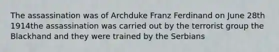 The assassination was of Archduke Franz Ferdinand on June 28th 1914the assassination was carried out by the terrorist group the Blackhand and they were trained by the Serbians