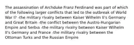 The assassination of Archduke Franz Ferdinand was part of which of the following larger conflicts that led to the outbreak of World War I? -the military rivalry between Kaiser Wilhelm II's Germany and Great Britain -the conflict between the Austro-Hungarian Empire and Serbia -the military rivalry between Kaiser Wilhelm II's Germany and France -the military rivalry between the Ottoman Turks and the Russian Empire