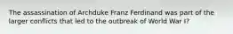 The assassination of Archduke Franz Ferdinand was part of the larger conflicts that led to the outbreak of World War I?