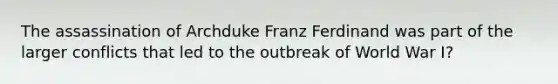 The assassination of Archduke Franz Ferdinand was part of the larger conflicts that led to the outbreak of World War I?