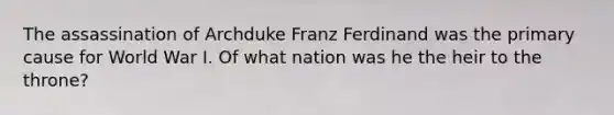 The assassination of Archduke Franz Ferdinand was the primary cause for World War I. Of what nation was he the heir to the throne?