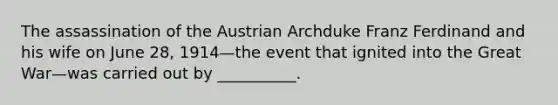 The assassination of the Austrian Archduke Franz Ferdinand and his wife on June 28, 1914—the event that ignited into the Great War—was carried out by __________.