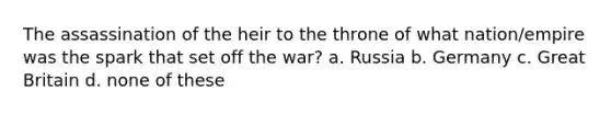 The assassination of the heir to the throne of what nation/empire was the spark that set off the war? a. Russia b. Germany c. Great Britain d. none of these