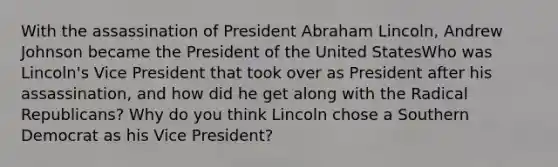 With the assassination of President Abraham Lincoln, Andrew Johnson became the President of the United StatesWho was Lincoln's Vice President that took over as President after his assassination, and how did he get along with the Radical Republicans? Why do you think Lincoln chose a Southern Democrat as his Vice President?