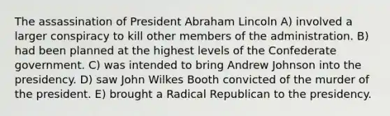 The assassination of President Abraham Lincoln A) involved a larger conspiracy to kill other members of the administration. B) had been planned at the highest levels of the Confederate government. C) was intended to bring Andrew Johnson into the presidency. D) saw John Wilkes Booth convicted of the murder of the president. E) brought a Radical Republican to the presidency.