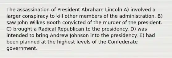 The assassination of President Abraham Lincoln A) involved a larger conspiracy to kill other members of the administration. B) saw John Wilkes Booth convicted of the murder of the president. C) brought a Radical Republican to the presidency. D) was intended to bring Andrew Johnson into the presidency. E) had been planned at the highest levels of the Confederate government.