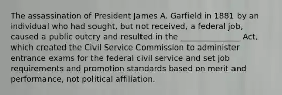 The assassination of President James A. Garfield in 1881 by an individual who had sought, but not received, a federal job, caused a public outcry and resulted in the _______________ Act, which created the Civil Service Commission to administer entrance exams for the federal civil service and set job requirements and promotion standards based on merit and performance, not political affiliation.