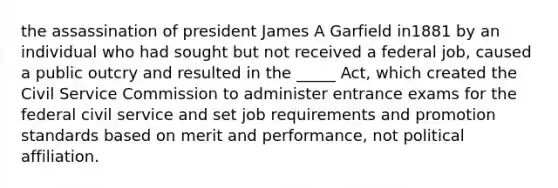 the assassination of president James A Garfield in1881 by an individual who had sought but not received a federal job, caused a public outcry and resulted in the _____ Act, which created the Civil Service Commission to administer entrance exams for the federal civil service and set job requirements and promotion standards based on merit and performance, not political affiliation.