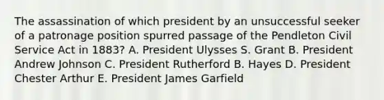 The assassination of which president by an unsuccessful seeker of a patronage position spurred passage of the Pendleton Civil Service Act in 1883? A. President Ulysses S. Grant B. President Andrew Johnson C. President Rutherford B. Hayes D. President Chester Arthur E. President James Garfield