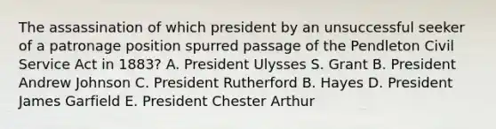 The assassination of which president by an unsuccessful seeker of a patronage position spurred passage of the Pendleton Civil Service Act in 1883? A. President Ulysses S. Grant B. President Andrew Johnson C. President Rutherford B. Hayes D. President James Garfield E. President Chester Arthur