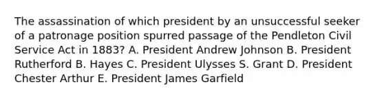 The assassination of which president by an unsuccessful seeker of a patronage position spurred passage of the Pendleton Civil Service Act in 1883? A. President Andrew Johnson B. President Rutherford B. Hayes C. President Ulysses S. Grant D. President Chester Arthur E. President James Garfield