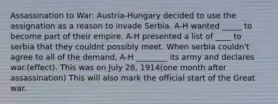 Assassination to War: Austria-Hungary decided to use the assignation as a reason to invade Serbia. A-H wanted _____ to become part of their empire. A-H presented a list of ____ to serbia that they couldnt possibly meet. When serbia couldn't agree to all of the demand, A-H ________ its army and declares war.(effect). This was on July 28, 1914(one month after assassination) This will also mark the official start of the Great war.