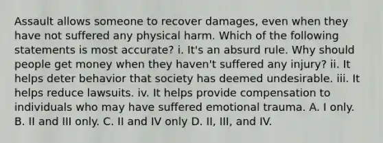 Assault allows someone to recover damages, even when they have not suffered any physical harm. Which of the following statements is most accurate? i. It's an absurd rule. Why should people get money when they haven't suffered any injury? ii. It helps deter behavior that society has deemed undesirable. iii. It helps reduce lawsuits. iv. It helps provide compensation to individuals who may have suffered emotional trauma. A. I only. B. II and III only. C. II and IV only D. II, III, and IV.