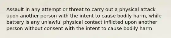 Assault in any attempt or threat to carry out a physical attack upon another person with the intent to cause bodily harm, while battery is any unlawful physical contact inflicted upon another person without consent with the intent to cause bodily harm