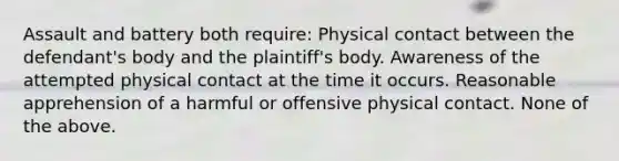 Assault and battery both require: Physical contact between the defendant's body and the plaintiff's body. Awareness of the attempted physical contact at the time it occurs. Reasonable apprehension of a harmful or offensive physical contact. None of the above.