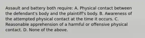 Assault and battery both require: A. Physical contact between the defendant's body and the plaintiff's body. B. Awareness of the attempted physical contact at the time it occurs. C. Reasonable apprehension of a harmful or offensive physical contact. D. None of the above.