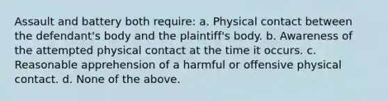 Assault and battery both require: a. Physical contact between the defendant's body and the plaintiff's body. b. Awareness of the attempted physical contact at the time it occurs. c. Reasonable apprehension of a harmful or offensive physical contact. d. None of the above.