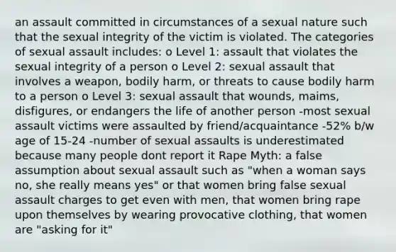 an assault committed in circumstances of a sexual nature such that the sexual integrity of the victim is violated. The categories of sexual assault includes: o Level 1: assault that violates the sexual integrity of a person o Level 2: sexual assault that involves a weapon, bodily harm, or threats to cause bodily harm to a person o Level 3: sexual assault that wounds, maims, disfigures, or endangers the life of another person -most sexual assault victims were assaulted by friend/acquaintance -52% b/w age of 15-24 -number of sexual assaults is underestimated because many people dont report it Rape Myth: a false assumption about sexual assault such as "when a woman says no, she really means yes" or that women bring false sexual assault charges to get even with men, that women bring rape upon themselves by wearing provocative clothing, that women are "asking for it"