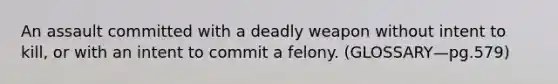 An assault committed with a deadly weapon without intent to kill, or with an intent to commit a felony. (GLOSSARY—pg.579)