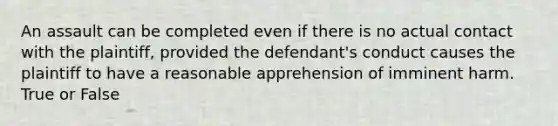 An assault can be completed even if there is no actual contact with the plaintiff, provided the defendant's conduct causes the plaintiff to have a reasonable apprehension of imminent harm. True or False