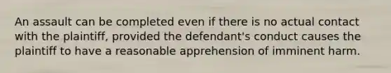 An assault can be completed even if there is no actual contact with the plaintiff, provided the defendant's conduct causes the plaintiff to have a reasonable apprehension of imminent harm.