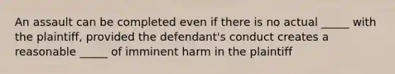 An assault can be completed even if there is no actual _____ with the plaintiff, provided the defendant's conduct creates a reasonable _____ of imminent harm in the plaintiff