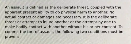 An assault is defined as the deliberate threat, coupled with the apparent present ability to do physical harm to another. No actual contact or damages are necessary. It is the deliberate threat or attempt to injure another or the attempt by one to make bodily contact with another without his or her consent. To commit the tort of assault, the following two conditions must be proven: