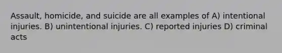 Assault, homicide, and suicide are all examples of A) intentional injuries. B) unintentional injuries. C) reported injuries D) criminal acts