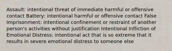 Assault: intentional threat of immediate harmful or offensive contact Battery: intentional harmful or offensive contact False Imprisonment: intentional confinement or restraint of another person's activities without justification Intentional Infliction of Emotional Distress: intentional act that is so extreme that it results in severe emotional distress to someone else