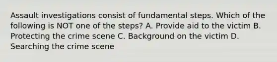 Assault investigations consist of fundamental steps. Which of the following is NOT one of the steps? A. Provide aid to the victim B. Protecting the crime scene C. Background on the victim D. Searching the crime scene