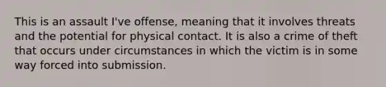 This is an assault I've offense, meaning that it involves threats and the potential for physical contact. It is also a crime of theft that occurs under circumstances in which the victim is in some way forced into submission.