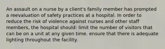 An assault on a nurse by a client's family member has prompted a reevaluation of safety practices at a hospital. In order to reduce the risk of violence against nurses and other staff members, the hospital should: limit the number of visitors that can be on a unit at any given time. ensure that there is adequate lighting throughout the facility.