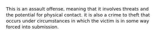 This is an assault offense, meaning that it involves threats and the potential for physical contact. it is also a crime to theft that occurs under circumstances in which the victim is in some way forced into submission.