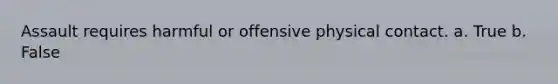 Assault requires harmful or offensive physical contact. a. True b. False