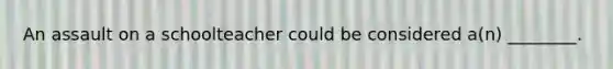 An assault on a schoolteacher could be considered a(n) ________.